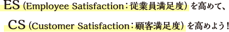 ES（Employee Satisfaction：従業員満足度）を高めて、CS（Customer Satisfaction：顧客満足度）を高めよう！